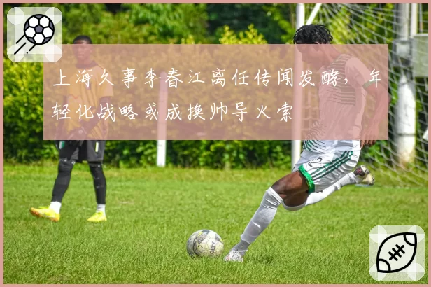 上海久事李春江离任传闻发酵，年轻化战略或成换帅导火索