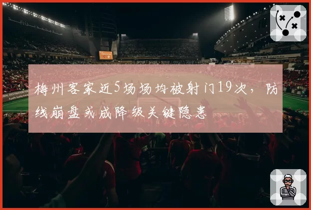 梅州客家近5场场均被射门19次，防线崩盘或成降级关键隐患