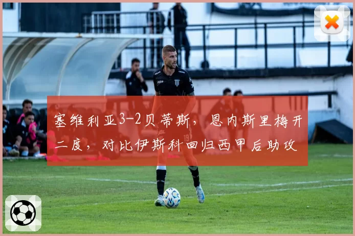 塞维利亚3-2贝蒂斯，恩内斯里梅开二度，对比伊斯科回归西甲后助攻效率下滑明显