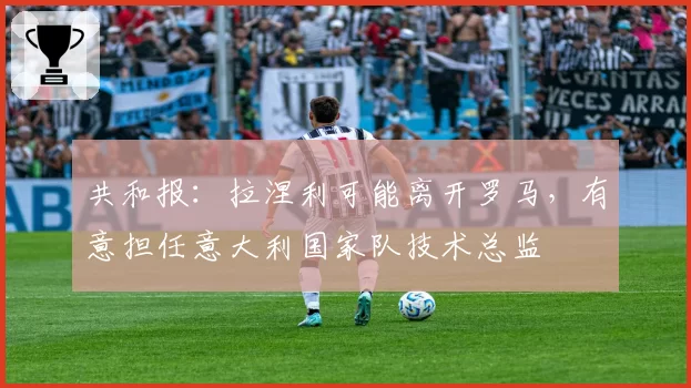 共和报：拉涅利可能离开罗马，有意担任意大利国家队技术总监