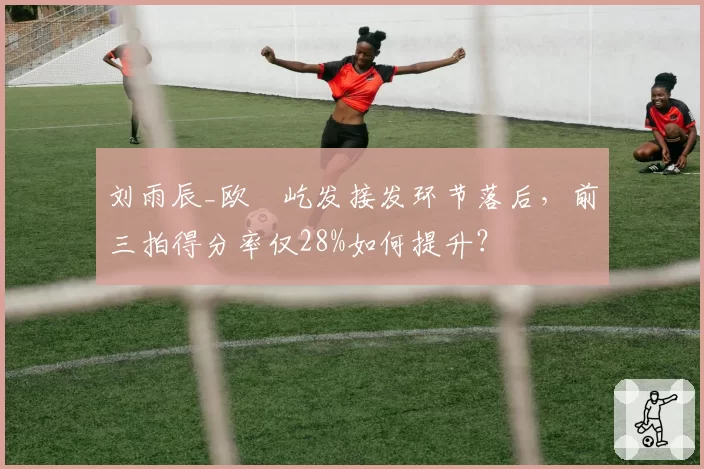 刘雨辰_欧烜屹发接发环节落后，前三拍得分率仅28%如何提升？