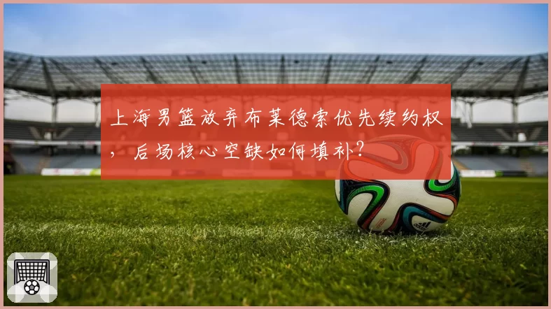 上海男篮放弃布莱德索优先续约权,后场核心空缺如何填补?