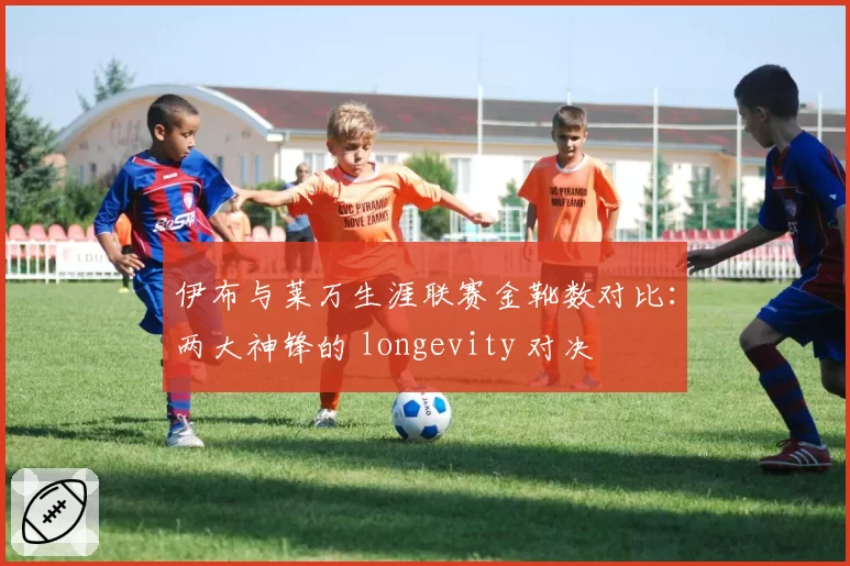 伊布与莱万生涯联赛金靴数对比：两大神锋的 longevity 对决