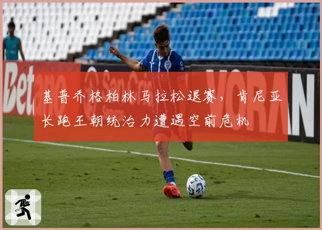 基普乔格柏林马拉松退赛，肯尼亚长跑王朝统治力遭遇空前危机