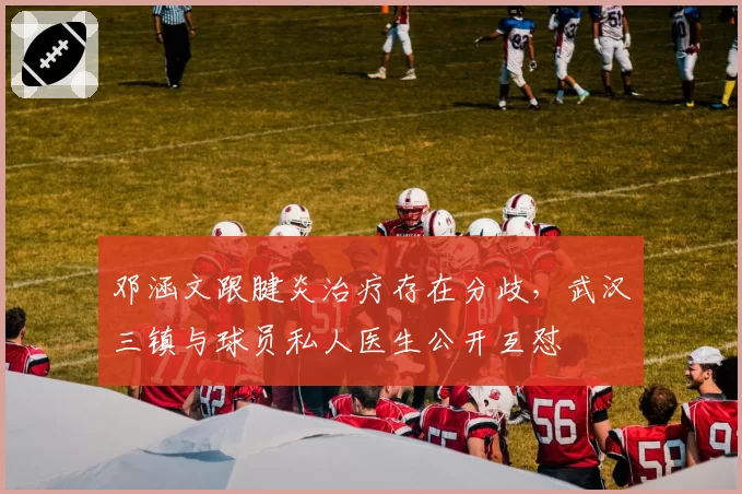 邓涵文跟腱炎治疗存在分歧,武汉三镇与球员私人医生公开互怼