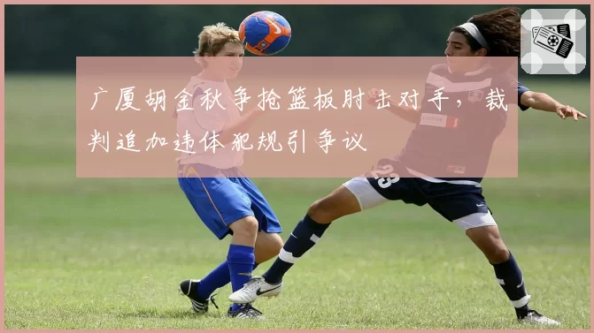 广厦胡金秋争抢篮板肘击对手，裁判追加违体犯规引争议