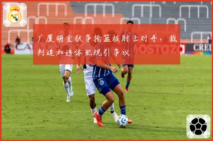 广厦胡金秋争抢篮板肘击对手，裁判追加违体犯规引争议