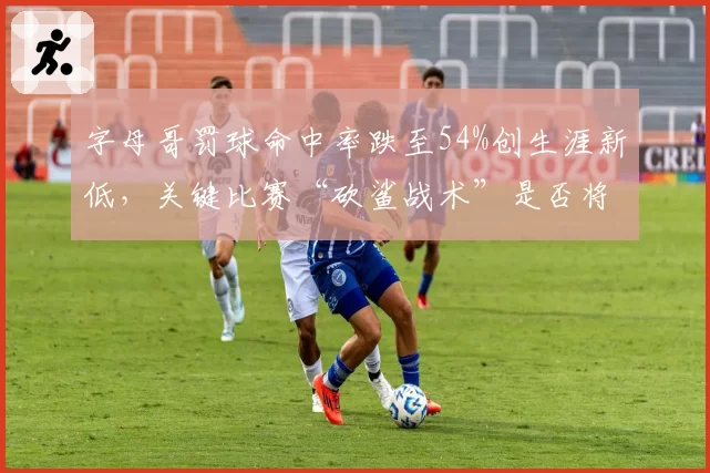 字母哥罚球命中率跌至54%创生涯新低,关键比赛“砍鲨战术”是否将成致命软肋?