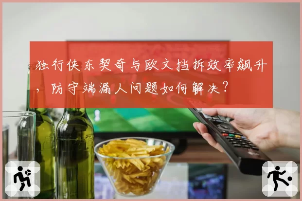 独行侠东契奇与欧文挡拆效率飙升，防守端漏人问题如何解决？