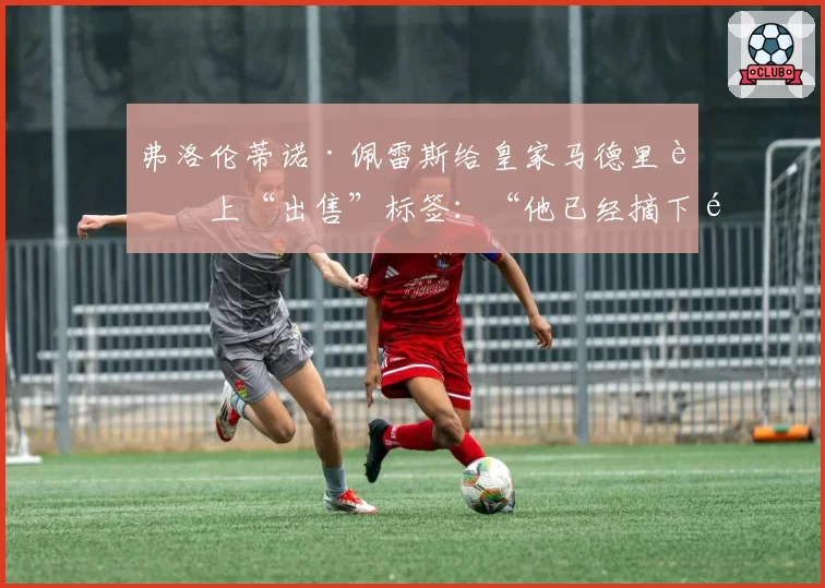 弗洛伦蒂诺·佩雷斯给皇家马德里贴上“出售”标签:“他已经摘下面具”