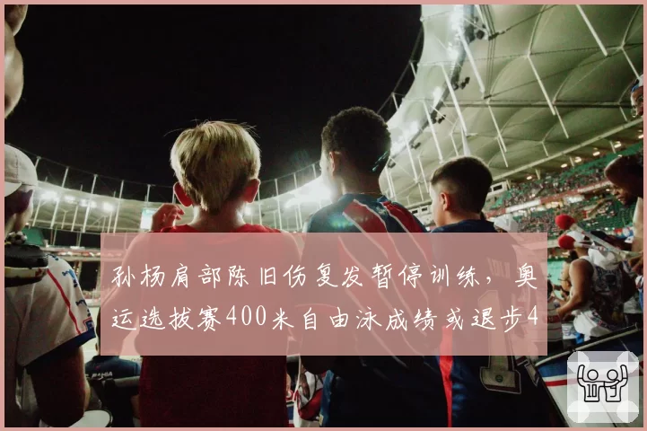 孙杨肩部陈旧伤复发暂停训练,奥运选拔赛400米自由泳成绩或退步4秒