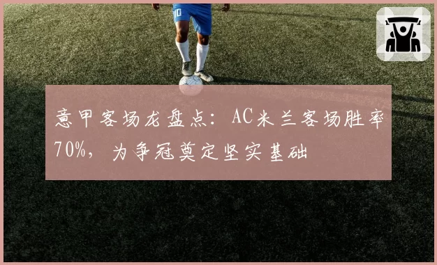 意甲客场龙盘点：AC米兰客场胜率70%，为争冠奠定坚实基础