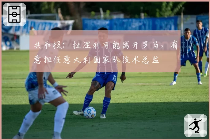 共和报：拉涅利可能离开罗马，有意担任意大利国家队技术总监