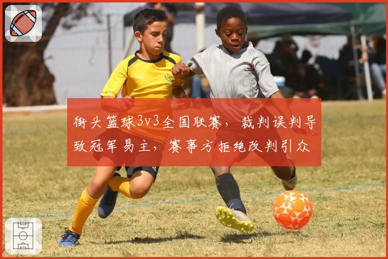 街头篮球3v3全国联赛，裁判误判导致冠军易主，赛事方拒绝改判引众怒