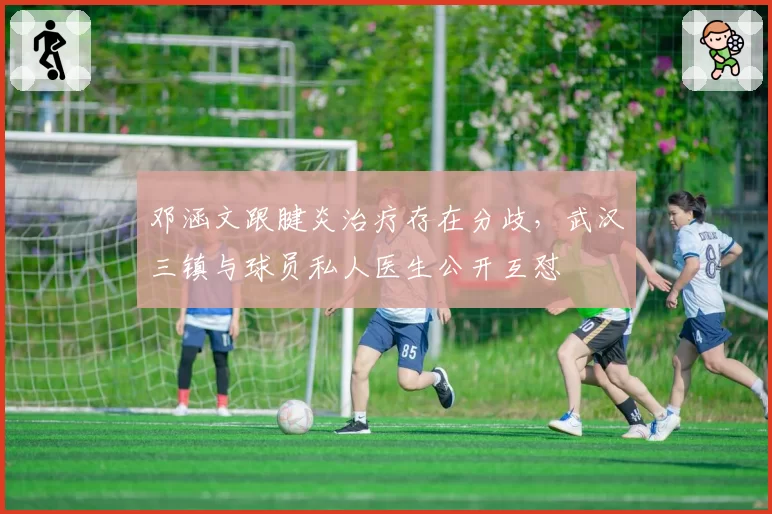 邓涵文跟腱炎治疗存在分歧,武汉三镇与球员私人医生公开互怼
