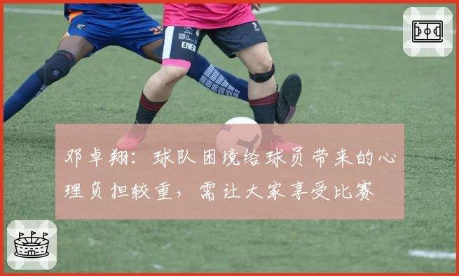 邓卓翔：球队困境给球员带来的心理负担较重，需让大家享受比赛