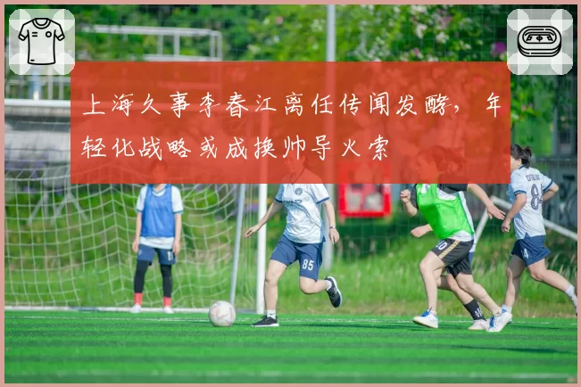 上海久事李春江离任传闻发酵，年轻化战略或成换帅导火索