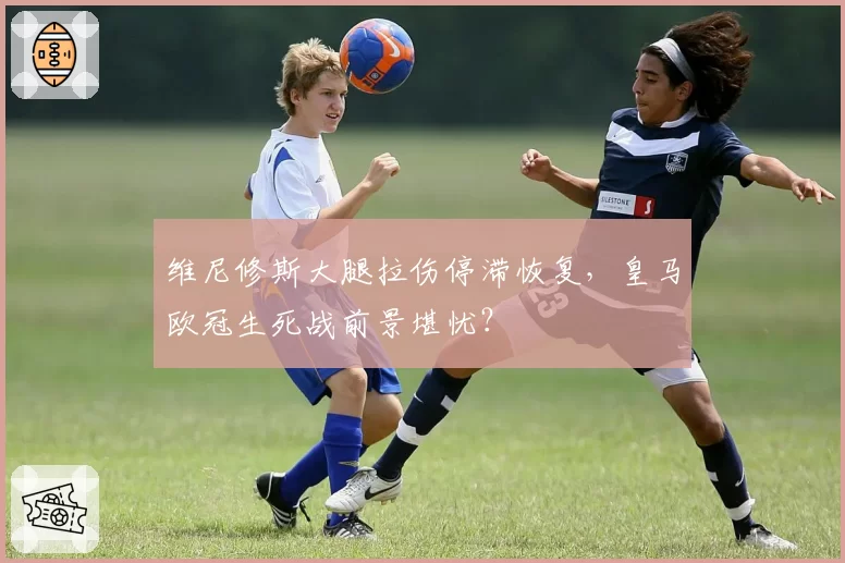 维尼修斯大腿拉伤停滞恢复,皇马欧冠生死战前景堪忧?