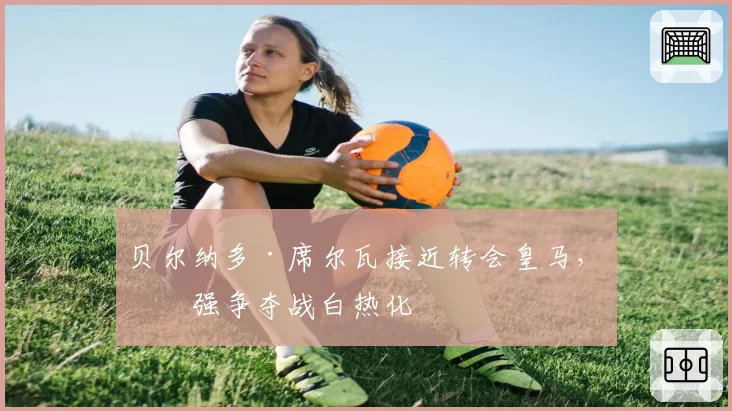 贝尔纳多·席尔瓦接近转会皇马,三强争夺战白热化