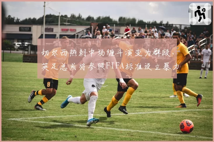 切尔西热刺中场缠斗演变为群殴，英足总或将参照FIFA标准设立暴力行为最低禁赛场次