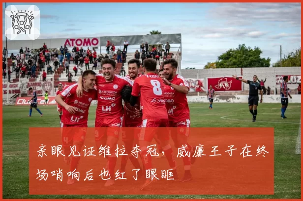亲眼见证维拉夺冠，威廉王子在终场哨响后也红了眼眶
