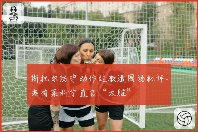 斯托尔防守动作过激遭围场批评,老将莱科宁直言“太脏”