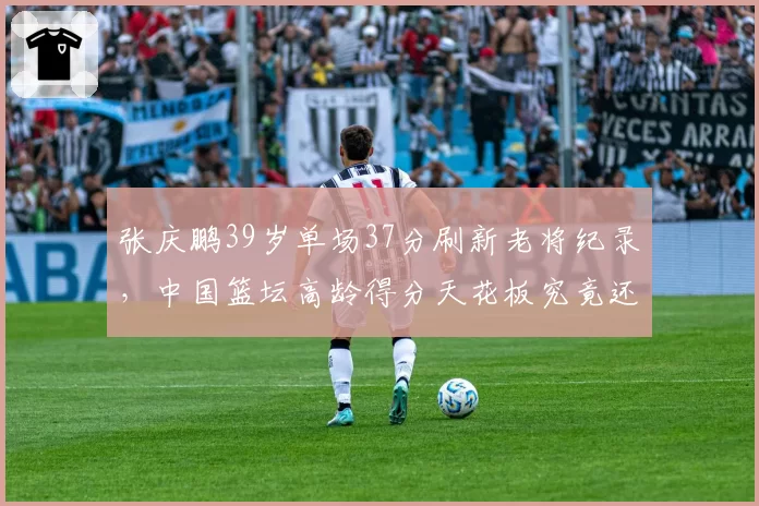 张庆鹏39岁单场37分刷新老将纪录，中国篮坛高龄得分天花板究竟还有多少空间？