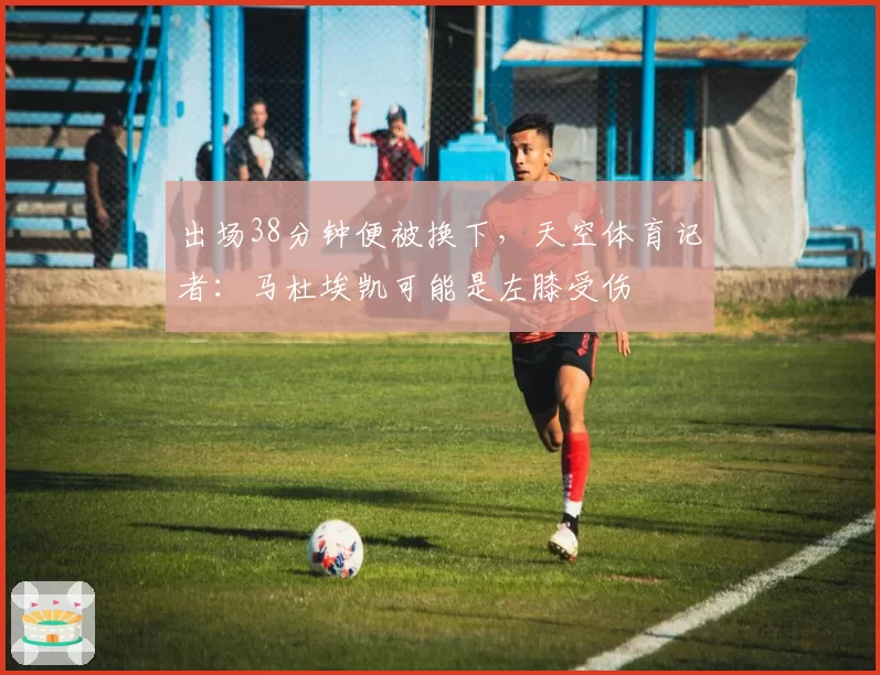 出场38分钟便被换下,天空体育记者:马杜埃凯可能是左膝受伤