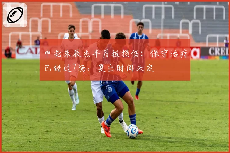 申花朱辰杰半月板损伤：保守治疗已错过7场，复出时间未定