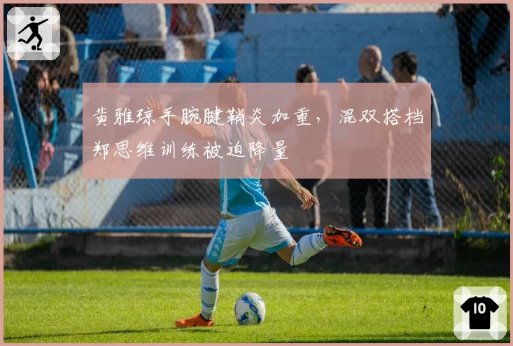 黄雅琼手腕腱鞘炎加重，混双搭档郑思维训练被迫降量