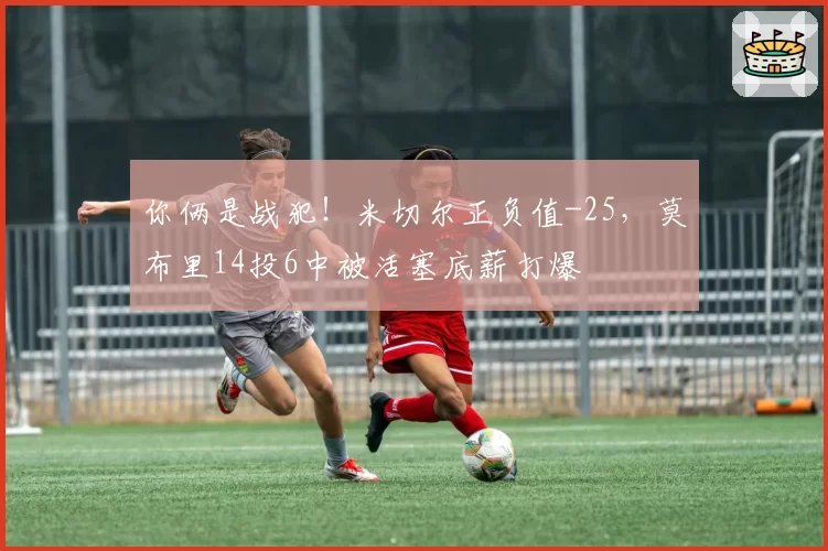 你俩是战犯！米切尔正负值-25，莫布里14投6中被活塞底薪打爆