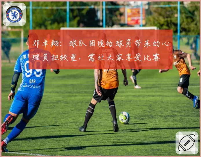 邓卓翔：球队困境给球员带来的心理负担较重，需让大家享受比赛