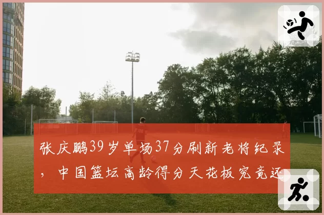 张庆鹏39岁单场37分刷新老将纪录，中国篮坛高龄得分天花板究竟还有多少空间？