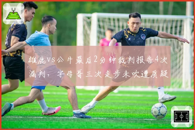 雄鹿vs公牛最后2分钟裁判报告4次漏判，字母哥三次走步未吹遭质疑