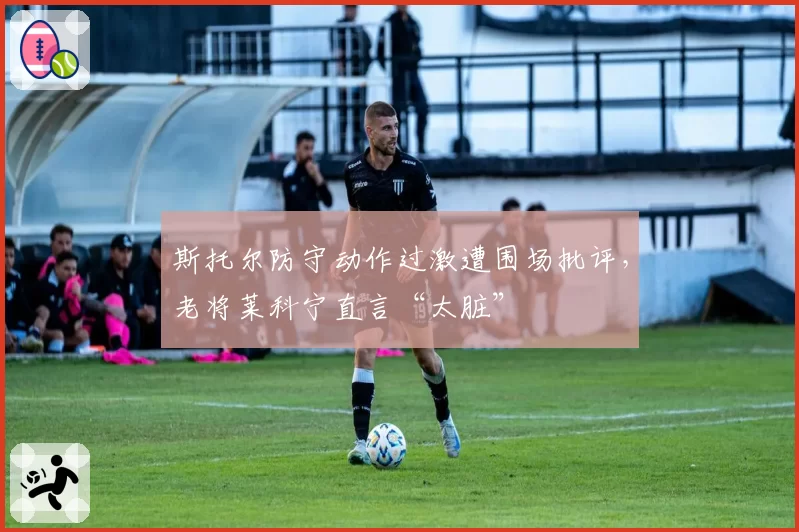 斯托尔防守动作过激遭围场批评,老将莱科宁直言“太脏”