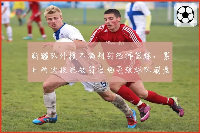 新疆队外援不满判罚怒摔篮球，累计两次技犯被罚出场导致球队崩盘
