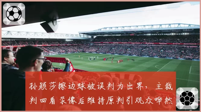 孙颖莎擦边球被误判为出界，主裁判回看录像后维持原判引观众哗然