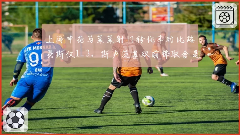上海申花马莱莱射门转化率对比路易斯仅1_3,斯卢茨基双前锋取舍是否该调整?