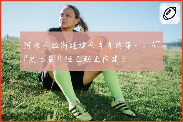 阿尔卡拉斯连续两年年终第一，ATP史上最年轻王朝正在建立