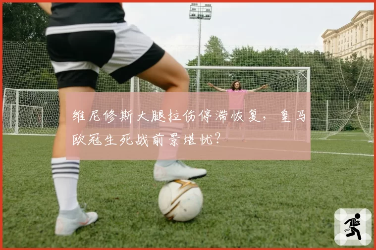 维尼修斯大腿拉伤停滞恢复,皇马欧冠生死战前景堪忧?