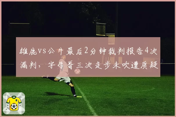 雄鹿vs公牛最后2分钟裁判报告4次漏判，字母哥三次走步未吹遭质疑