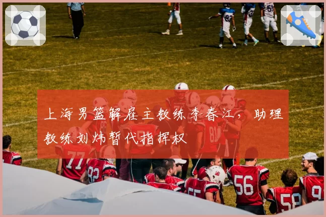 上海男篮解雇主教练李春江，助理教练刘炜暂代指挥权