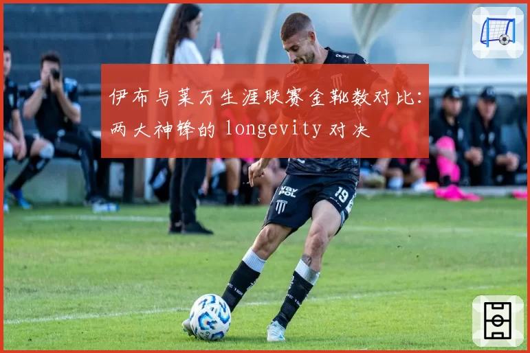 伊布与莱万生涯联赛金靴数对比：两大神锋的 longevity 对决