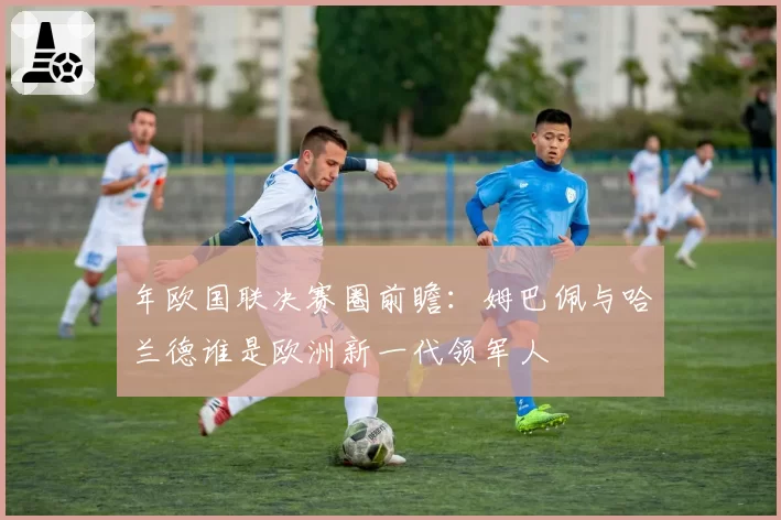 年欧国联决赛圈前瞻：姆巴佩与哈兰德谁是欧洲新一代领军人
