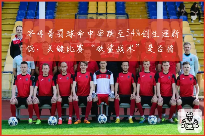 字母哥罚球命中率跌至54%创生涯新低,关键比赛“砍鲨战术”是否将成致命软肋?