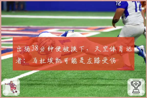 出场38分钟便被换下，天空体育记者：马杜埃凯可能是左膝受伤