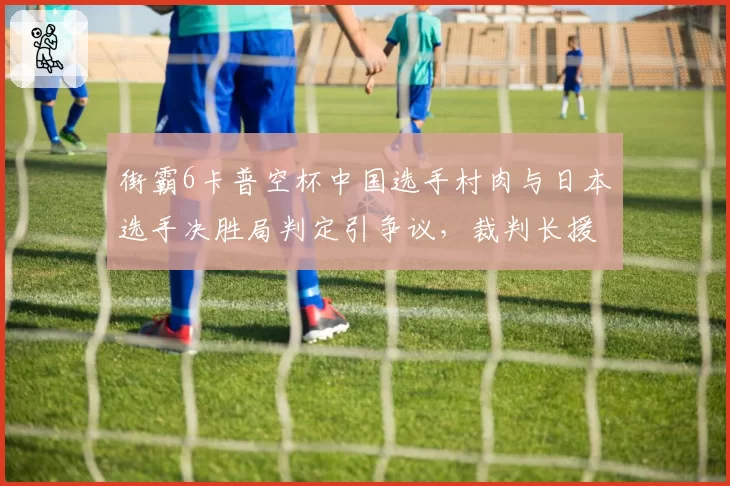 街霸6卡普空杯中国选手村肉与日本选手决胜局判定引争议，裁判长援引旧条例遭选手怒斥