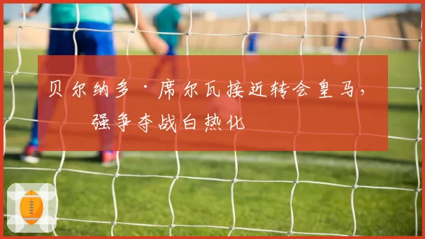 贝尔纳多·席尔瓦接近转会皇马，三强争夺战白热化