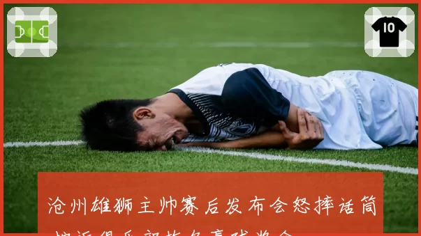 沧州雄狮主帅赛后发布会怒摔话筒 控诉俱乐部拖欠赢球奖金