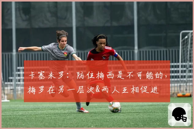 卡塞米罗：防住梅西是不可能的，梅罗在另一层次&两人互相促进